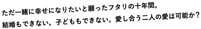 ただ一緒に幸せになりたいと願ったフタリの十年間。結婚もできない。子どももできない。愛し合う二人の愛は可能か？